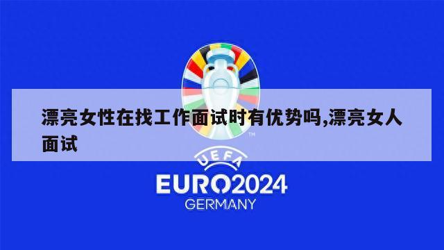 漂亮女性在找工作面试时有优势吗,漂亮女人面试