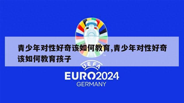 青少年对性好奇该如何教育,青少年对性好奇该如何教育孩子