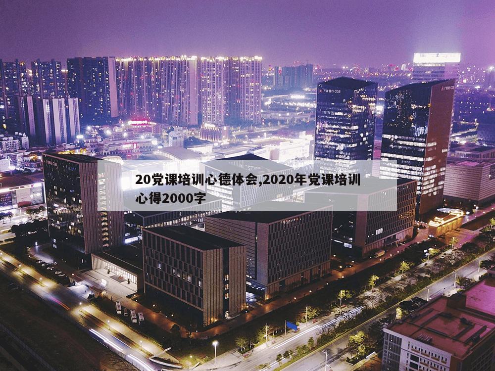 20党课培训心德体会,2020年党课培训心得2000字